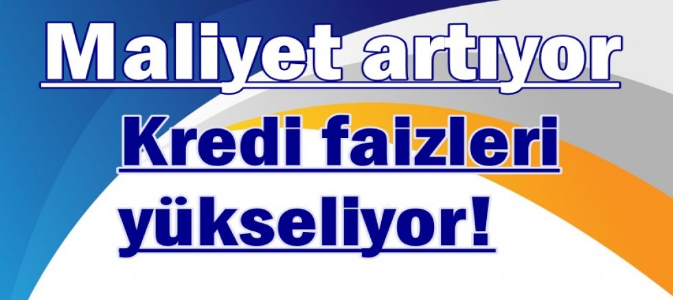 Kredi faizleri yükseliyor, maliyet artıyor