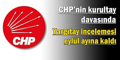 CHP’nin kurultay davasında Yargıtay incelemesi eylül ayına kaldı