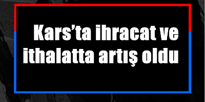 Kars’ta ihracat ve ithalatta artış oldu