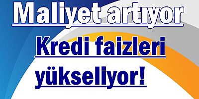 Kredi faizleri yükseliyor, maliyet artıyor